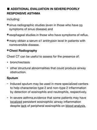 ■ ADDITIONAL EVALUATION IN SEVERE/POORLY
RESPONSIVE ASTHMA
including:
sinus radiographic studies (even in those who have no
symptoms of sinus disease) and
esophageal studies in those who have symptoms of re
fl
ux.
many obtain a serum α1 antitrypsin level In patients with
nonreversible disease.
Chest Radiography
Chest CT can be useful to assess for the presence of:
• bronchiectasis
• other structural abnormalities that could produce airway
obstruction.
Sputum
- Induced sputum may be used in more specialized centers
to help characterize type 2 and non–type 2 in
fl
ammation
by detection of eosinophils and neutrophils, respectively.
- In severe asthma,evidence that some patients may have
localized persistent eosinophilic airway in
fl
ammation
despite lack of peripheral eosinophils on blood analysis.
 