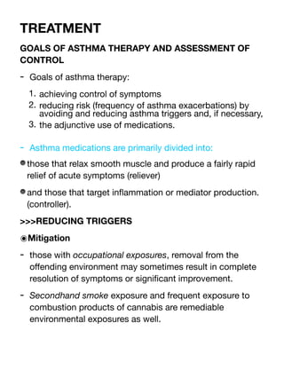 TREATMENT
GOALS OF ASTHMA THERAPY AND ASSESSMENT OF
CONTROL
- Goals of asthma therapy:
1. achieving control of symptoms
2. reducing risk (frequency of asthma exacerbations) by
avoiding and reducing asthma triggers and, if necessary,
3. the adjunctive use of medications.
- Asthma medications are primarily divided into:
those that relax smooth muscle and produce a fairly rapid
relief of acute symptoms (reliever)
and those that target in
fl
ammation or mediator production.
(controller).
>>>REDUCING TRIGGERS
๏Mitigation
- those with occupational exposures, removal from the
o
ff
ending environment may sometimes result in complete
resolution of symptoms or signi
fi
cant improvement.
- Secondhand smoke exposure and frequent exposure to
combustion products of cannabis are remediable
environmental exposures as well.
 