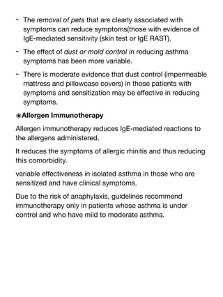 - The removal of pets that are clearly associated with
symptoms can reduce symptoms(those with evidence of
IgE-mediated sensitivity (skin test or IgE RAST).
- The e
ff
ect of dust or mold control in reducing asthma
symptoms has been more variable.
- There is moderate evidence that dust control (impermeable
mattress and pillowcase covers) in those patients with
symptoms and sensitization may be e
ff
ective in reducing
symptoms.
๏Allergen Immunotherapy
Allergen immunotherapy reduces IgE-mediated reactions to
the allergens administered.
It reduces the symptoms of allergic rhinitis and thus reducing
this comorbidity.
variable e
ff
ectiveness in isolated asthma in those who are
sensitized and have clinical symptoms.
Due to the risk of anaphylaxis, guidelines recommend
immunotherapy only in patients whose asthma is under
control and who have mild to moderate asthma.
 