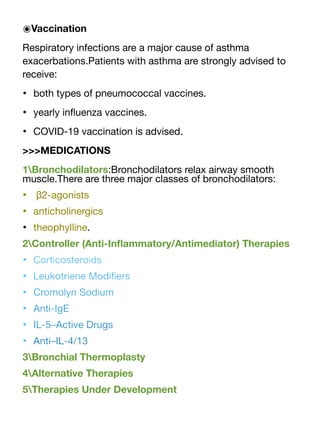 ๏Vaccination
Respiratory infections are a major cause of asthma
exacerbations.Patients with asthma are strongly advised to
receive:
• both types of pneumococcal vaccines.
• yearly in
fl
uenza vaccines.
• COVID-19 vaccination is advised.
>>>MEDICATIONS
1Bronchodilators:Bronchodilators relax airway smooth
muscle.There are three major classes of bronchodilators:
• β2-agonists
• anticholinergics
• theophylline.
2Controller (Anti-In
fl
ammatory/Antimediator) Therapies
• Corticosteroids
• Leukotriene Modi
fi
ers
• Cromolyn Sodium
• Anti-IgE
• IL-5–Active Drugs
• Anti–IL-4/13
3Bronchial Thermoplasty
4Alternative Therapies
5Therapies Under Development
 