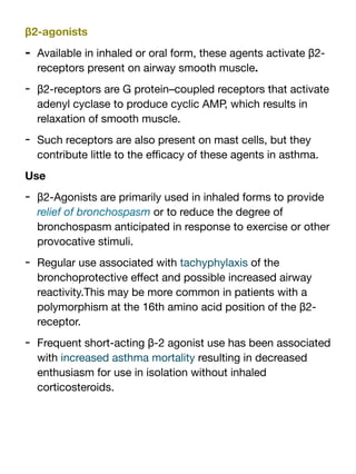 β2-agonists
- Available in inhaled or oral form, these agents activate β2-
receptors present on airway smooth muscle.
- β2-receptors are G protein–coupled receptors that activate
adenyl cyclase to produce cyclic AMP, which results in
relaxation of smooth muscle.
- Such receptors are also present on mast cells, but they
contribute little to the e
ffi
cacy of these agents in asthma.
Use
- β2-Agonists are primarily used in inhaled forms to provide
relief of bronchospasm or to reduce the degree of
bronchospasm anticipated in response to exercise or other
provocative stimuli.
- Regular use associated with tachyphylaxis of the
bronchoprotective e
ff
ect and possible increased airway
reactivity.This may be more common in patients with a
polymorphism at the 16th amino acid position of the β2-
receptor.
- Frequent short-acting β-2 agonist use has been associated
with increased asthma mortality resulting in decreased
enthusiasm for use in isolation without inhaled
corticosteroids.
 