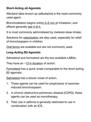Short-Acting a2-Agonists
Albuterol (also known as salbutamol) is the most commonly
used agent.
Bronchodilation begins within 3–5 min of inhalation, and
e
ff
ects generally last 4–6 h.
It is most commonly administered by metered-dose inhaler.
Solutions for nebulization are also used, especially for relief
of bronchospasm in children.
Oral forms are available but are not commonly used.
Long-Acting B2-Agonists
Salmeterol and formoterol are the two available LABAs.
They have an ~12-h duration of action.
Formoterol has a quick onset comparable to the short-acting
β2-agonists.
Salmeterol has a slower onset of action.
1. These agents can be used for prophylaxis of exercise-
induced bronchospasm.
2. in chronic obstructive pulmonary disease (COPD), these
agents can be used as monotherapy.
3. Their use in asthma is generally restricted to use in
combination with an ICS.
 