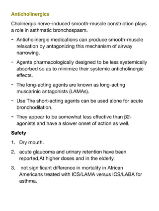 Anticholinergics
Cholinergic nerve–induced smooth-muscle constriction plays
a role in asthmatic bronchospasm.
- Anticholinergic medications can produce smooth-muscle
relaxation by antagonizing this mechanism of airway
narrowing.
- Agents pharmacologically designed to be less systemically
absorbed so as to minimize their systemic anticholinergic
e
ff
ects.
- The long-acting agents are known as long-acting
muscarinic antagonists (LAMAs).
- Use The short-acting agents can be used alone for acute
bronchodilation.
- They appear to be somewhat less e
ff
ective than β2-
agonists and have a slower onset of action as well.
Safety
1. Dry mouth.
2. acute glaucoma and urinary retention have been
reported,At higher doses and in the elderly.
3. not signi
fi
cant di
ff
erence in mortality in African
Americans treated with ICS/LAMA versus ICS/LABA for
asthma.
 