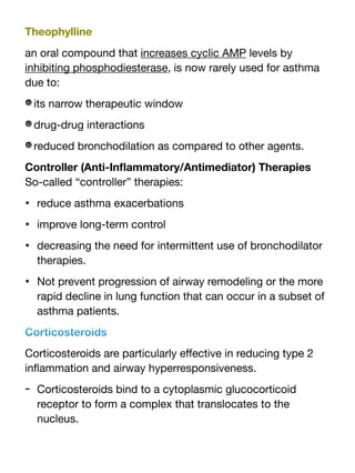 Theophylline
an oral compound that increases cyclic AMP levels by
inhibiting phosphodiesterase, is now rarely used for asthma
due to:
its narrow therapeutic window
drug-drug interactions
reduced bronchodilation as compared to other agents.
Controller (Anti-In
fl
ammatory/Antimediator) Therapies
So-called “controller” therapies:
• reduce asthma exacerbations
• improve long-term control
• decreasing the need for intermittent use of bronchodilator
therapies.
• Not prevent progression of airway remodeling or the more
rapid decline in lung function that can occur in a subset of
asthma patients.
Corticosteroids
Corticosteroids are particularly e
ff
ective in reducing type 2
in
fl
ammation and airway hyperresponsiveness.
- Corticosteroids bind to a cytoplasmic glucocorticoid
receptor to form a complex that translocates to the
nucleus.
 