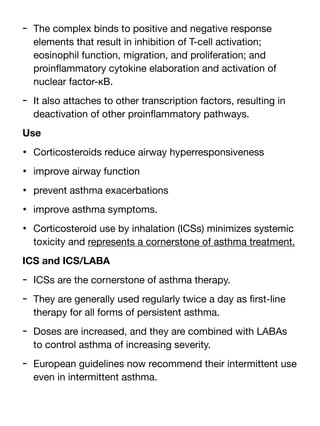 - The complex binds to positive and negative response
elements that result in inhibition of T-cell activation;
eosinophil function, migration, and proliferation; and
proin
fl
ammatory cytokine elaboration and activation of
nuclear factor-κB.
- It also attaches to other transcription factors, resulting in
deactivation of other proin
fl
ammatory pathways.
Use
• Corticosteroids reduce airway hyperresponsiveness
• improve airway function
• prevent asthma exacerbations
• improve asthma symptoms.
• Corticosteroid use by inhalation (ICSs) minimizes systemic
toxicity and represents a cornerstone of asthma treatment.
ICS and ICS/LABA
- ICSs are the cornerstone of asthma therapy.
- They are generally used regularly twice a day as
fi
rst-line
therapy for all forms of persistent asthma.
- Doses are increased, and they are combined with LABAs
to control asthma of increasing severity.
- European guidelines now recommend their intermittent use
even in intermittent asthma.
 
