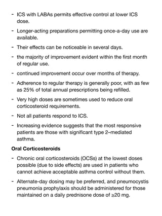 - ICS with LABAs permits e
ff
ective control at lower ICS
dose.
- Longer-acting preparations permitting once-a-day use are
available.
- Their e
ff
ects can be noticeable in several days.
- the majority of improvement evident within the
fi
rst month
of regular use.
- continued improvement occur over months of therapy.
- Adherence to regular therapy is generally poor, with as few
as 25% of total annual prescriptions being re
fi
lled.
- Very high doses are sometimes used to reduce oral
corticosteroid requirements.
- Not all patients respond to ICS.
- Increasing evidence suggests that the most responsive
patients are those with signi
fi
cant type 2–mediated
asthma.
Oral Corticosteroids
- Chronic oral corticosteroids (OCSs) at the lowest doses
possible (due to side e
ff
ects) are used in patients who
cannot achieve acceptable asthma control without them.
- Alternate-day dosing may be preferred, and pneumocystis
pneumonia prophylaxis should be administered for those
maintained on a daily prednisone dose of ≥20 mg.
 