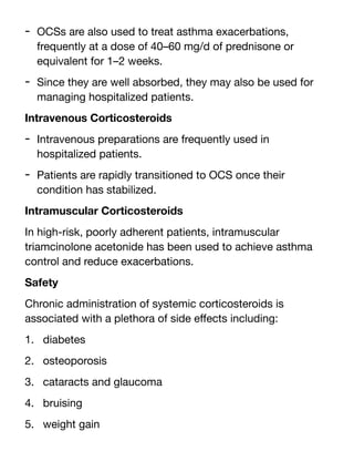 - OCSs are also used to treat asthma exacerbations,
frequently at a dose of 40–60 mg/d of prednisone or
equivalent for 1–2 weeks.
- Since they are well absorbed, they may also be used for
managing hospitalized patients.
Intravenous Corticosteroids
- Intravenous preparations are frequently used in
hospitalized patients.
- Patients are rapidly transitioned to OCS once their
condition has stabilized.
Intramuscular Corticosteroids
In high-risk, poorly adherent patients, intramuscular
triamcinolone acetonide has been used to achieve asthma
control and reduce exacerbations.
Safety
Chronic administration of systemic corticosteroids is
associated with a plethora of side e
ff
ects including:
1. diabetes
2. osteoporosis
3. cataracts and glaucoma
4. bruising
5. weight gain
 