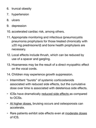 6. truncal obesity
7. hypertension
8. ulcers
9. depression
10. accelerated cardiac risk, among others.
11. Appropriate monitoring and infectious (pneumocystis
pneumonia prophylaxis for those treated chronically with
≥20 mg prednisone/d) and bone health prophylaxis are
necessary.
12. Local e
ff
ects include thrush, which can be reduced by
use of a spacer and gargling.
13. Hoarseness may be the result of a direct myopathic e
ff
ect
on the vocal cords.
14. Children may experience growth suppression.
- Intermittent “bursts” of systemic corticosteroids
associated with reduced side e
ff
ects, but the cumulative
dose over time is associated with deleterious side e
ff
ects.
- ICSs have dramatically reduced side e
ff
ects as compared
to OCSs.
- At higher doses, bruising occurs and osteoporosis can
accelerate.
- Rare patients exhibit side e
ff
ects even at moderate doses
of ICS.
 