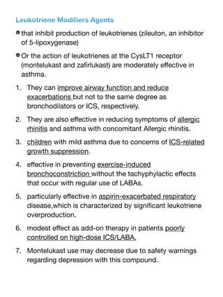 Leukotriene Modi
fi
ers Agents
that inhibit production of leukotrienes (zileuton, an inhibitor
of 5-lipoxygenase)
Or the action of leukotrienes at the CysLT1 receptor
(montelukast and za
fi
rlukast) are moderately e
ff
ective in
asthma.
1. They can improve airway function and reduce
exacerbations but not to the same degree as
bronchodilators or ICS, respectively.
2. They are also e
ff
ective in reducing symptoms of allergic
rhinitis and asthma with concomitant Allergic rhinitis.
3. children with mild asthma due to concerns of ICS-related
growth suppression.
4. e
ff
ective in preventing exercise-induced
bronchoconstriction without the tachyphylactic e
ff
ects
that occur with regular use of LABAs.
5. particularly e
ff
ective in aspirin-exacerbated respiratory
disease,which is characterized by signi
fi
cant leukotriene
overproduction.
6. modest e
ff
ect as add-on therapy in patients poorly
controlled on high-dose ICS/LABA.
7. Montelukast use may decrease due to safety warnings
regarding depression with this compound.
 