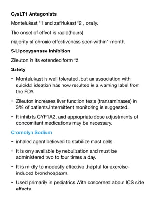 CysLT1 Antagonists
Montelukast *1 and za
fi
rlukast *2 , orally.
The onset of e
ff
ect is rapid(hours).
majority of chronic e
ff
ectiveness seen within1 month.
5-Lipoxygenase Inhibition
Zileuton in its extended form *2
Safety
- Montelukast is well tolerated ,but an association with
suicidal ideation has now resulted in a warning label from
the FDA
- Zileuton increases liver function tests (transaminases) in
3% of patients.Intermittent monitoring is suggested.
- It inhibits CYP1A2, and appropriate dose adjustments of
concomitant medications may be necessary.
Cromolyn Sodium
- inhaled agent believed to stabilize mast cells.
- It is only available by nebulization and must be
administered two to four times a day.
- It is mildly to modestly e
ff
ective ,helpful for exercise-
induced bronchospasm.
- Used primarily in pediatrics With concerned about ICS side
e
ff
ects.
 