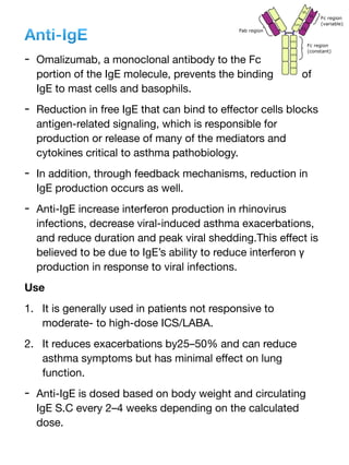 Anti-IgE
- Omalizumab, a monoclonal antibody to the Fc
portion of the IgE molecule, prevents the binding of
IgE to mast cells and basophils.
- Reduction in free IgE that can bind to e
ff
ector cells blocks
antigen-related signaling, which is responsible for
production or release of many of the mediators and
cytokines critical to asthma pathobiology.
- In addition, through feedback mechanisms, reduction in
IgE production occurs as well.
- Anti-IgE increase interferon production in rhinovirus
infections, decrease viral-induced asthma exacerbations,
and reduce duration and peak viral shedding.This e
ff
ect is
believed to be due to IgE’s ability to reduce interferon γ
production in response to viral infections.
Use
1. It is generally used in patients not responsive to
moderate- to high-dose ICS/LABA.
2. It reduces exacerbations by25–50% and can reduce
asthma symptoms but has minimal e
ff
ect on lung
function.
- Anti-IgE is dosed based on body weight and circulating
IgE S.C every 2–4 weeks depending on the calculated
dose.
 