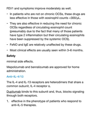 FEV1 and symptoms improve moderately as well.
- In patients who are not on chronic OCSs, these drugs are
less e
ff
ective in those with eosinophil counts <300/μL.
- They are also e
ff
ective in reducing the need for chronic
OCSs regardless of circulating eosinophil count
(presumably due to the fact that many of those patients
have type 2 in
fl
ammation but their circulating eosinophils
have been suppressed by the systemic OCS).
- FeNO and IgE are relatively una
ff
ected by these drugs.
- Most clinical e
ff
ects are usually seen within 3–6 months.
Safety
minimal side e
ff
ects.
Mepolizumab and benralizumab are approved for home
administration.
Anti–IL-4/13
The IL-4 and IL-13 receptors are heterodimers that share a
common subunit, IL-4 receptor α.
Dupilumab binds to this subunit and, thus, blocks signaling
through both receptors.
1. e
ff
ective in the phenotype of patients who respond to
anti–IL-5 therapies.
 