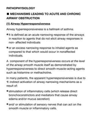 PATHOPHYSIOLOGY
■ MECHANISMS LEADING TO ACUTE AND CHRONIC
AIRWAY OBSTRUCTION
(1) Airway Hyperresponsiveness
Airway hyperresponsiveness is a hallmark of asthma.
It is de
fi
ned as an acute narrowing response of the airways
in reaction to agents that do not elicit airway responses in
non- a
ff
ected individuals
or an excess narrowing response to inhaled agents as
compared to that which would occur in nona
ff
ected
individuals.
A component of the hyperresponsiveness occurs at the level
of the airway smooth muscle itself as demonstrated by
hyperresponsiveness to direct smooth-muscle–acting agents
such as histamine or methacholine.
In many patients, the apparent hyperresponsiveness is due to
1 indirect activation of airway narrowing mechanisms as a
result of:
stimulation of in
fl
ammatory cells (which release direct
bronchoconstrictors and mediators that cause airway
edema and/or mucus secretion)
and/ or stimulation of sensory nerves that can act on the
smooth muscle or in
fl
ammatory cells.
 