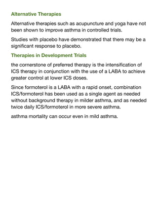 Alternative Therapies
Alternative therapies such as acupuncture and yoga have not
been shown to improve asthma in controlled trials.
Studies with placebo have demonstrated that there may be a
signi
fi
cant response to placebo.
Therapies in Development Trials
the cornerstone of preferred therapy is the intensi
fi
cation of
ICS therapy in conjunction with the use of a LABA to achieve
greater control at lower ICS doses.
Since formoterol is a LABA with a rapid onset, combination
ICS/formoterol has been used as a single agent as needed
without background therapy in milder asthma, and as needed
twice daily ICS/formoterol in more severe asthma.
asthma mortality can occur even in mild asthma.
 