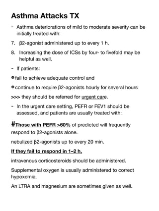 Asthma Attacks TX
- Asthma deteriorations of mild to moderate severity can be
initially treated with:
7. β2-agonist administered up to every 1 h.
8. Increasing the dose of ICSs by four- to
fi
vefold may be
helpful as well.
- If patients:
fail to achieve adequate control and
continue to require β2-agonists hourly for several hours
>>> they should be referred for urgent care.
- In the urgent care setting, PEFR or FEV1 should be
assessed, and patients are usually treated with:
#Those with PEFR >60% of predicted will frequently
respond to β2-agonists alone.
nebulized β2-agonists up to every 20 min.
If they fail to respond in 1–2 h,
intravenous corticosteroids should be administered.
Supplemental oxygen is usually administered to correct
hypoxemia.
An LTRA and magnesium are sometimes given as well.
 