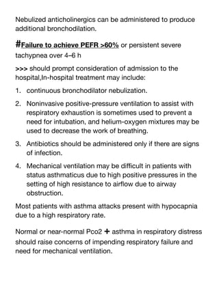 Nebulized anticholinergics can be administered to produce
additional bronchodilation.
#Failure to achieve PEFR >60% or persistent severe
tachypnea over 4–6 h
>>> should prompt consideration of admission to the
hospital,In-hospital treatment may include:
1. continuous bronchodilator nebulization.
2. Noninvasive positive-pressure ventilation to assist with
respiratory exhaustion is sometimes used to prevent a
need for intubation, and helium-oxygen mixtures may be
used to decrease the work of breathing.
3. Antibiotics should be administered only if there are signs
of infection.
4. Mechanical ventilation may be di
ffi
cult in patients with
status asthmaticus due to high positive pressures in the
setting of high resistance to air
fl
ow due to airway
obstruction.
Most patients with asthma attacks present with hypocapnia
due to a high respiratory rate.
Normal or near-normal Pco2 + asthma in respiratory distress
should raise concerns of impending respiratory failure and
need for mechanical ventilation.
 