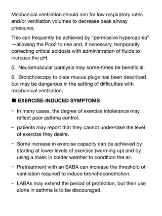 Mechanical ventilation should aim for low respiratory rates
and/or ventilation volumes to decrease peak airway
pressures.
This can frequently be achieved by “permissive hypercapnia”
—allowing the Pco2 to rise and, if necessary, temporarily
correcting critical acidosis with administration of
fl
uids to
increase the pH.
5. Neuromuscular paralysis may some-times be bene
fi
cial.
6. Bronchoscopy to clear mucus plugs has been described
but may be dangerous in the setting of di
ffi
culties with
mechanical ventilation.
■ EXERCISE-INDUCED SYMPTOMS
- In many cases, the degree of exercise intolerance may
re
fl
ect poor asthma control.
- patients may report that they cannot under-take the level
of exercise they desire.
- Some increase in exercise capacity can be achieved by
starting at lower levels of exercise (warming up) and by
using a mask in colder weather to condition the air.
- Pretreatment with an SABA can increase the threshold of
ventilation required to induce bronchoconstriction.
- LABAs may extend the period of protection, but their use
alone in asthma is to be discouraged.
 