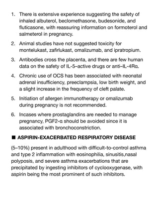 1. There is extensive experience suggesting the safety of
inhaled albuterol, beclomethasone, budesonide, and
fl
uticasone, with reassuring information on formoterol and
salmeterol in pregnancy.
2. Animal studies have not suggested toxicity for
montelukast, za
fi
rlukast, omalizumab, and ipratropium.
3. Antibodies cross the placenta, and there are few human
data on the safety of IL-5–active drugs or anti–IL-4Rα.
4. Chronic use of OCS has been associated with neonatal
adrenal insu
ffi
ciency, preeclampsia, low birth weight, and
a slight increase in the frequency of cleft palate.
5. Initiation of allergen immunotherapy or omalizumab
during pregnancy is not recommended.
6. Incases where prostaglandins are needed to manage
pregnancy, PGF2-α should be avoided since it is
associated with bronchoconstriction.
■ ASPIRIN-EXACERBATED RESPIRATORY DISEASE
(5–10%) present in adulthood with di
ffi
cult-to-control asthma
and type 2 in
fl
ammation with eosinophilia, sinusitis,nasal
polyposis, and severe asthma exacerbations that are
precipitated by ingesting inhibitors of cyclooxygenase, with
aspirin being the most prominent of such inhibitors.
 