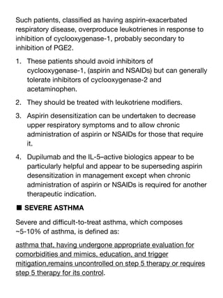 Such patients, classi
fi
ed as having aspirin-exacerbated
respiratory disease, overproduce leukotrienes in response to
inhibition of cyclooxygenase-1, probably secondary to
inhibition of PGE2.
1. These patients should avoid inhibitors of
cyclooxygenase-1, (aspirin and NSAIDs) but can generally
tolerate inhibitors of cyclooxygenase-2 and
acetaminophen.
2. They should be treated with leukotriene modi
fi
ers.
3. Aspirin desensitization can be undertaken to decrease
upper respiratory symptoms and to allow chronic
administration of aspirin or NSAIDs for those that require
it.
4. Dupilumab and the IL-5–active biologics appear to be
particularly helpful and appear to be superseding aspirin
desensitization in management except when chronic
administration of aspirin or NSAIDs is required for another
therapeutic indication.
■ SEVERE ASTHMA
Severe and di
ffi
cult-to-treat asthma, which composes
~5-10% of asthma, is de
fi
ned as:
asthma that, having undergone appropriate evaluation for
comorbidities and mimics, education, and trigger
mitigation,remains uncontrolled on step 5 therapy or requires
step 5 therapy for its control.
 