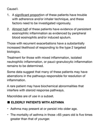 Cause
1. A signi
fi
cant proportion of these patients have trouble
with adherence and/or inhaler technique, and these
factors need to be investigated vigorously.
2. Almost half of these patients have evidence of persistent
eosinophilic in
fl
ammation as evidenced by peripheral
blood eosinophils and/or induced sputum.
Those with recurrent exacerbations have a substantially
increased likelihood of responding to the type 2 targeted
biologics.
Treatment for those with mixed in
fl
ammation, isolated
neutrophilic in
fl
ammation, or pauci-granulocytic in
fl
ammation
remains to be determined.
Some data suggest that many of these patients may have
aberrations in the pathways responsible for resolution of
in
fl
ammation.
A rare patient may have biochemical abnormalities that
interfere with steroid response pathways.
Macrolides are of use in a subset.
■ ELDERLY PATIENTS WITH ASTHMA
- Asthma may present at or persist into older age.
- The mortality of asthma in those >65 years old is
fi
ve times
greater than that of younger.
 