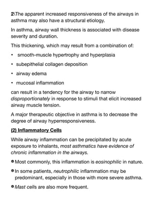 2The apparent increased responsiveness of the airways in
asthma may also have a structural etiology.
In asthma, airway wall thickness is associated with disease
severity and duration.
This thickening, which may result from a combination of:
• smooth-muscle hypertrophy and hyperplasia
• subepithelial collagen deposition
• airway edema
• mucosal in
fl
ammation
can result in a tendency for the airway to narrow
disproportionately in response to stimuli that elicit increased
airway muscle tension.
A major therapeutic objective in asthma is to decrease the
degree of airway hyperresponsiveness.
(2) In
fl
ammatory Cells
While airway in
fl
ammation can be precipitated by acute
exposure to inhalants, most asthmatics have evidence of
chronic in
fl
ammation in the airways.
Most commonly, this in
fl
ammation is eosinophilic in nature.
In some patients, neutrophilic in
fl
ammation may be
predominant, especially in those with more severe asthma.
Mast cells are also more frequent.
 