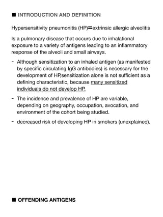 ■ INTRODUCTION AND DEFINITION
Hypersensitivity pneumonitis (HP)=extrinsic allergic alveolitis
Is a pulmonary disease that occurs due to inhalational
exposure to a variety of antigens leading to an in
fl
ammatory
response of the alveoli and small airways.
- Although sensitization to an inhaled antigen (as manifested
by speci
fi
c circulating IgG antibodies) is necessary for the
development of HP,sensitization alone is not su
ffi
cient as a
de
fi
ning characteristic, because many sensitized
individuals do not develop HP.
- The incidence and prevalence of HP are variable,
depending on geography, occupation, avocation, and
environment of the cohort being studied.
- decreased risk of developing HP in smokers (unexplained).
■ OFFENDING ANTIGENS
 