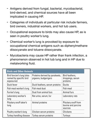 - Antigens derived from fungal, bacterial, mycobacterial,
bird-derived, and chemical sources have all been
implicated in causing HP.
- Categories of individuals at particular risk include farmers,
bird owners, industrial workers, and hot tub users.
- Occupational exposure to birds may also cause HP, as is
seen in poultry worker’s lung.
- Chemical worker’s lung is provoked by exposure to
occupational chemical antigens such as diphenylmethane
diisocyanate and toluene diisocyanate.
- Mycobacteria may cause HP rather than frank infection, a
phenomenon observed in hot tub lung and in HP due to
metalworking
fl
uid.
 