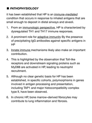 ■ PATHOPHYSIOLOGY
it has been established that HP is an immune-mediated
condition that occurs in response to inhaled antigens that are
small enough to deposit in distal airways and alveoli.
1. From an immunologic perspective, HP is characterized by
dysregulated TH1 and TH17 immune responses.
2. A prominent role for adaptive immunity By the presence
of precipitating IgG antibodies against speci
fi
c antigens in
HP
3. Innate immune mechanisms likely also make an important
contribution.
4. This is highlighted by the observation that Toll-like
receptors and downstream signaling proteins such as
MyD88 are activated in HP, leading to neutrophil
recruitment.
5. Although no clear genetic basis for HP has been
established, in speci
fi
c cohorts, polymorphisms in genes
involved in antigen processing and presentation,
including TAP1 and major histocompatibility complex
type II, have been observed.
6. In chronic HP, bone marrow–derived
fi
brocytes may
contribute to lung in
fl
ammation and
fi
brosis.
 
