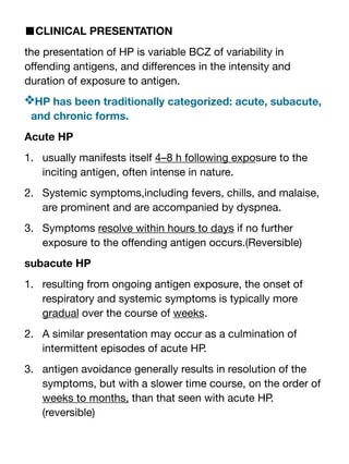 ■CLINICAL PRESENTATION
the presentation of HP is variable BCZ of variability in
o
ff
ending antigens, and di
ff
erences in the intensity and
duration of exposure to antigen.
❖HP has been traditionally categorized: acute, subacute,
and chronic forms.
Acute HP
1. usually manifests itself 4–8 h following exposure to the
inciting antigen, often intense in nature.
2. Systemic symptoms,including fevers, chills, and malaise,
are prominent and are accompanied by dyspnea.
3. Symptoms resolve within hours to days if no further
exposure to the o
ff
ending antigen occurs.(Reversible)
subacute HP
1. resulting from ongoing antigen exposure, the onset of
respiratory and systemic symptoms is typically more
gradual over the course of weeks.
2. A similar presentation may occur as a culmination of
intermittent episodes of acute HP.
3. antigen avoidance generally results in resolution of the
symptoms, but with a slower time course, on the order of
weeks to months, than that seen with acute HP.
(reversible)
 
