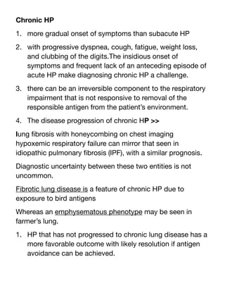Chronic HP
1. more gradual onset of symptoms than subacute HP
2. with progressive dyspnea, cough, fatigue, weight loss,
and clubbing of the digits.The insidious onset of
symptoms and frequent lack of an anteceding episode of
acute HP make diagnosing chronic HP a challenge.
3. there can be an irreversible component to the respiratory
impairment that is not responsive to removal of the
responsible antigen from the patient’s environment.
4. The disease progression of chronic HP >>
lung
fi
brosis with honeycombing on chest imaging
hypoxemic respiratory failure can mirror that seen in
idiopathic pulmonary
fi
brosis (IPF), with a similar prognosis.
Diagnostic uncertainty between these two entities is not
uncommon.
Fibrotic lung disease is a feature of chronic HP due to
exposure to bird antigens
Whereas an emphysematous phenotype may be seen in
farmer’s lung.
1. HP that has not progressed to chronic lung disease has a
more favorable outcome with likely resolution if antigen
avoidance can be achieved.
 