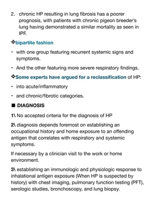 2. chronic HP resulting in lung
fi
brosis has a poorer
prognosis, with patients with chronic pigeon breeder’s
lung having demonstrated a similar mortality as seen in
IPF.
❖bipartite fashion
- with one group featuring recurrent systemic signs and
symptoms.
- And the other featuring more severe respiratory
fi
ndings.
❖Some experts have argued for a reclassi
fi
cation of HP:
- into acute/in
fl
ammatory
- and chronic/
fi
brotic categories.
■ DIAGNOSIS
1 No accepted criteria for the diagnosis of HP
2 diagnosis depends foremost on establishing an
occupational history and home exposure to an o
ff
ending
antigen that correlates with respiratory and systemic
symptoms.
If necessary by a clinician visit to the work or home
environment.
3 establishing an immunologic and physiologic response to
inhalational antigen exposure (When HP is suspected by
history) with chest imaging, pulmonary function testing (PFT),
serologic studies, bronchoscopy, and lung biopsy.
 