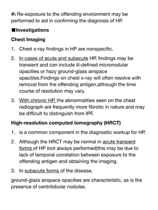 4 Re-exposure to the o
ff
ending environment may be
performed to aid in con
fi
rming the diagnosis of HP.
■Investigations
Chest Imaging
1. Chest x-ray
fi
ndings in HP are nonspeci
fi
c.
2. In cases of acute and subacute HP,
fi
ndings may be
transient and can include ill-de
fi
ned micronodular
opacities or hazy ground-glass airspace
opacities.Findings on chest x-ray will often resolve with
removal from the o
ff
ending antigen,although the time
course of resolution may vary.
3. With chronic HP, the abnormalities seen on the chest
radiograph are frequently more
fi
brotic in nature and may
be di
ffi
cult to distinguish from IPF.
High-resolution computed tomography (HRCT)
1. is a common component in the diagnostic workup for HP.
2. Although the HRCT may be normal in acute transient
forms of HP (not always performed)this may be due to
lack of temporal correlation between exposure to the
o
ff
ending antigen and obtaining the imaging.
3. In subacute forms of the disease,
ground-glass airspace opacities are characteristic, as is the
presence of centrilobular nodules.
 