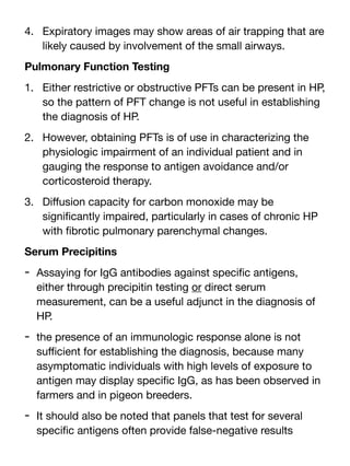 4. Expiratory images may show areas of air trapping that are
likely caused by involvement of the small airways.
Pulmonary Function Testing
1. Either restrictive or obstructive PFTs can be present in HP,
so the pattern of PFT change is not useful in establishing
the diagnosis of HP.
2. However, obtaining PFTs is of use in characterizing the
physiologic impairment of an individual patient and in
gauging the response to antigen avoidance and/or
corticosteroid therapy.
3. Di
ff
usion capacity for carbon monoxide may be
signi
fi
cantly impaired, particularly in cases of chronic HP
with
fi
brotic pulmonary parenchymal changes.
Serum Precipitins
- Assaying for IgG antibodies against speci
fi
c antigens,
either through precipitin testing or direct serum
measurement, can be a useful adjunct in the diagnosis of
HP.
- the presence of an immunologic response alone is not
su
ffi
cient for establishing the diagnosis, because many
asymptomatic individuals with high levels of exposure to
antigen may display speci
fi
c IgG, as has been observed in
farmers and in pigeon breeders.
- It should also be noted that panels that test for several
speci
fi
c antigens often provide false-negative results
 