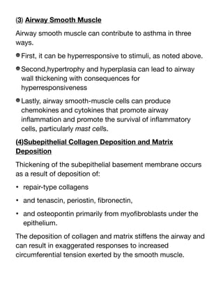 (3) Airway Smooth Muscle
Airway smooth muscle can contribute to asthma in three
ways.
First, it can be hyperresponsive to stimuli, as noted above.
Second,hypertrophy and hyperplasia can lead to airway
wall thickening with consequences for
hyperresponsiveness
Lastly, airway smooth-muscle cells can produce
chemokines and cytokines that promote airway
in
fl
ammation and promote the survival of in
fl
ammatory
cells, particularly mast cells.
(4)Subepithelial Collagen Deposition and Matrix
Deposition
Thickening of the subepithelial basement membrane occurs
as a result of deposition of:
• repair-type collagens
• and tenascin, periostin,
fi
bronectin,
• and osteopontin primarily from myo
fi
broblasts under the
epithelium.
The deposition of collagen and matrix sti
ff
ens the airway and
can result in exaggerated responses to increased
circumferential tension exerted by the smooth muscle.
 