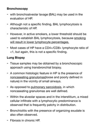 Bronchoscopy
- with bronchoalveolar lavage (BAL) may be used in the
evaluation of HP.
- Although not a speci
fi
c
fi
nding, BAL lymphocytosis is
characteristic of HP.
- However, in active smokers, a lower threshold should be
used to establish BAL lymphocytosis, because smoking
will result in lower lymphocyte percentages.
- Most cases of HP have a CD4+/CD8+ lymphocyte ratio of
<1, but again, this is not a speci
fi
c
fi
nding.
Lung Biopsy
- Tissue samples may be obtained by a bronchoscopic
approach using transbronchial biopsy.
- A common histologic feature in HP is the presence of
noncaseating granulomas(loose and poorly de
fi
ned in
nature) in the vicinity of small airways.
- As opposed to pulmonary sarcoidosis, in which
noncaseating granulomas are well de
fi
ned.
- Within the alveolar spaces and in the interstitium, a mixed
cellular in
fi
ltrate with a lymphocytic predominance is
observed that is frequently patchy in distribution.
- Bronchiolitis with the presence of organizing exudate is
also often observed.
- Fibrosis in chronic HP.
 