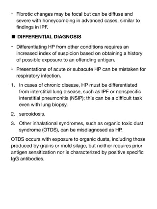 - Fibrotic changes may be focal but can be di
ff
use and
severe with honeycombing in advanced cases, similar to
fi
ndings in IPF.
■ DIFFERENTIAL DIAGNOSIS
- Di
ff
erentiating HP from other conditions requires an
increased index of suspicion based on obtaining a history
of possible exposure to an o
ff
ending antigen.
- Presentations of acute or subacute HP can be mistaken for
respiratory infection.
1. In cases of chronic disease, HP must be di
ff
erentiated
from interstitial lung disease, such as IPF or nonspeci
fi
c
interstitial pneumonitis (NSIP); this can be a di
ffi
cult task
even with lung biopsy.
2. sarcoidosis.
3. Other inhalational syndromes, such as organic toxic dust
syndrome (OTDS), can be misdiagnosed as HP.
OTDS occurs with exposure to organic dusts, including those
produced by grains or mold silage, but neither requires prior
antigen sensitization nor is characterized by positive speci
fi
c
IgG antibodies.
 