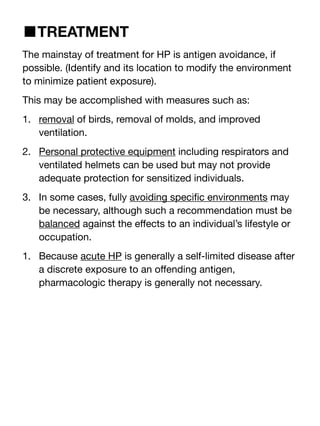 ■TREATMENT
The mainstay of treatment for HP is antigen avoidance, if
possible. (Identify and its location to modify the environment
to minimize patient exposure).
This may be accomplished with measures such as:
1. removal of birds, removal of molds, and improved
ventilation.
2. Personal protective equipment including respirators and
ventilated helmets can be used but may not provide
adequate protection for sensitized individuals.
3. In some cases, fully avoiding speci
fi
c environments may
be necessary, although such a recommendation must be
balanced against the e
ff
ects to an individual’s lifestyle or
occupation.
1. Because acute HP is generally a self-limited disease after
a discrete exposure to an o
ff
ending antigen,
pharmacologic therapy is generally not necessary.
 