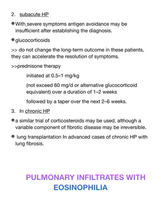 2. subacute HP
With severe symptoms antigen avoidance may be
insu
ffi
cient after establishing the diagnosis.
glucocorticoids
>> do not change the long-term outcome in these patients,
they can accelerate the resolution of symptoms.
>>prednisone therapy
initiated at 0.5–1 mg/kg
(not exceed 60 mg/d or alternative glucocorticoid
equivalent) over a duration of 1–2 weeks
followed by a taper over the next 2–6 weeks.
3. In chronic HP
a similar trial of corticosteroids may be used, although a
variable component of
fi
brotic disease may be irreversible.
lung transplantation In advanced cases of chronic HP with
lung
fi
brosis.
PULMONARY INFILTRATES WITH
EOSINOPHILIA
 
