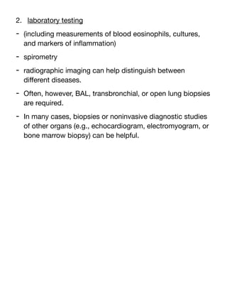 2. laboratory testing
- (including measurements of blood eosinophils, cultures,
and markers of in
fl
ammation)
- spirometry
- radiographic imaging can help distinguish between
di
ff
erent diseases.
- Often, however, BAL, transbronchial, or open lung biopsies
are required.
- In many cases, biopsies or noninvasive diagnostic studies
of other organs (e.g., echocardiogram, electromyogram, or
bone marrow biopsy) can be helpful.
 