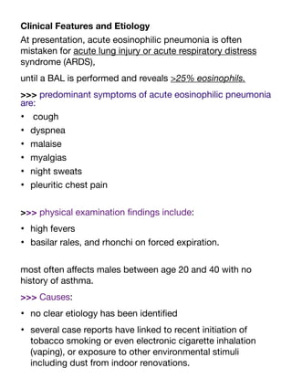 Clinical Features and Etiology
At presentation, acute eosinophilic pneumonia is often
mistaken for acute lung injury or acute respiratory distress
syndrome (ARDS),
until a BAL is performed and reveals >25% eosinophils.
>>> predominant symptoms of acute eosinophilic pneumonia
are:
• cough
• dyspnea
• malaise
• myalgias
• night sweats
• pleuritic chest pain
>>> physical examination
fi
ndings include:
• high fevers
• basilar rales, and rhonchi on forced expiration.
most often a
ff
ects males between age 20 and 40 with no
history of asthma.
>>> Causes:
• no clear etiology has been identi
fi
ed
• several case reports have linked to recent initiation of
tobacco smoking or even electronic cigarette inhalation
(vaping), or exposure to other environmental stimuli
including dust from indoor renovations.
 