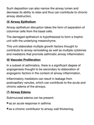Such deposition can also narrow the airway lumen and
decrease its ability to relax and thus can contribute to chronic
airway obstruction.
(5) Airway Epithelium
Airway epithelium disruption takes the form of separation of
columnar cells from the basal cells.
The damaged epithelium is hypothesized to form a trophic
unit with the underlying mesenchyme.
This unit elaborates multiple growth factors thought to
contribute to airway remodeling as well as multiple cytokines
and mediators that promote asthmatic airway in
fl
ammation.
(6) Vascular Proliferation
In a subset of asthmatics, there is a signi
fi
cant degree of
angiogenesis thought to be secondary to elaboration of
angiogenic factors in the context of airway in
fl
ammation.
In
fl
ammatory mediators can result in leakage from
postcapillary venules, which can contribute to the acute and
chronic edema of the airways.
(7) Airway Edema
Submucosal edema can be present:
as an acute response in asthma
as a chronic contributor to airway wall thickening.
 