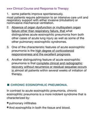 >>> Clinical Course and Response to Therapy
1. some patients improve spontaneously.
most patients require admission to an intensive care unit and
respiratory support with either invasive (intubation) or
noninvasive mechanical ventilation.
2. Absence of organ dysfunction or multisystem organ
failure other than respiratory failure, that what
distinguishes acute eosinophilic pneumonia from both
other cases of acute lung injury as well as some of the
other pulmonary eosinophilic syndromes.
3. One of the characteristic features of acute eosinophilic
pneumonia is the high degree of corticosteroid
responsiveness and the excellent prognosis.
4. Another distinguishing feature of acute eosinophilic
pneumonia is that complete clinical and radiographic
recovery without recurrence or residual sequelae occurs
in almost all patients within several weeks of initiation of
therapy.
■ CHRONIC EOSINOPHILIC PNEUMONIA.
In contrast to acute eosinophilic pneumonia, chronic
eosinophilic pneumonia is a more indolent syndrome that is
characterized by:
pulmonary in
fi
ltrates
And eosinophilia in both the tissue and blood.
 