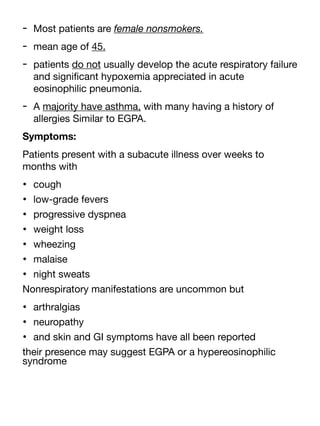 - Most patients are female nonsmokers.
- mean age of 45.
- patients do not usually develop the acute respiratory failure
and signi
fi
cant hypoxemia appreciated in acute
eosinophilic pneumonia.
- A majority have asthma, with many having a history of
allergies Similar to EGPA.
Symptoms:
Patients present with a subacute illness over weeks to
months with
• cough
• low-grade fevers
• progressive dyspnea
• weight loss
• wheezing
• malaise
• night sweats
Nonrespiratory manifestations are uncommon but
• arthralgias
• neuropathy
• and skin and GI symptoms have all been reported
their presence may suggest EGPA or a hypereosinophilic
syndrome
 