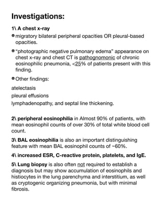 Investigations:
1 A chest x-ray
migratory bilateral peripheral opacities OR pleural-based
opacities.
“photographic negative pulmonary edema” appearance on
chest x-ray and chest CT is pathognomonic of chronic
eosinophilic pneumonia, <25% of patients present with this
fi
nding.
Other
fi
ndings:
atelectasis
pleural e
ff
usions
lymphadenopathy, and septal line thickening.
2 peripheral eosinophilia in Almost 90% of patients, with
mean eosinophil counts of over 30% of total white blood cell
count.
3 BAL eosinophilia is also an important distinguishing
feature with mean BAL eosinophil counts of ~60%.
4 increased ESR, C-reactive protein, platelets, and IgE.
5 Lung biopsy is also often not required to establish a
diagnosis but may show accumulation of eosinophils and
histiocytes in the lung parenchyma and interstitium, as well
as cryptogenic organizing pneumonia, but with minimal
fi
brosis.
 
