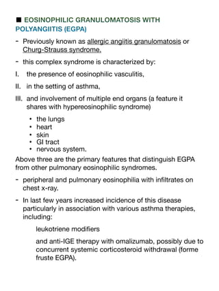 ■ EOSINOPHILIC GRANULOMATOSIS WITH
POLYANGIITIS (EGPA)
- Previously known as allergic angiitis granulomatosis or
Churg-Strauss syndrome.
- this complex syndrome is characterized by:
I. the presence of eosinophilic vasculitis,
II. in the setting of asthma,
III. and involvement of multiple end organs (a feature it
shares with hypereosinophilic syndrome)
• the lungs
• heart
• skin
• GI tract
• nervous system.
Above three are the primary features that distinguish EGPA
from other pulmonary eosinophilic syndromes.
- peripheral and pulmonary eosinophilia with in
fi
ltrates on
chest x-ray.
- In last few years increased incidence of this disease
particularly in association with various asthma therapies,
including:
leukotriene modi
fi
ers
and anti-IGE therapy with omalizumab, possibly due to
concurrent systemic corticosteroid withdrawal (forme
fruste EGPA).
 