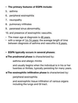 - The primary features of EGPA include:
5. asthma
6. peripheral eosinophilia
7. neuropathy
8. pulmonary in
fi
ltrates
9. paranasal sinus abnormality,
10. and presence of eosinophilic vasculitis.
- The mean age at diagnosis is 48 years,
- with a range of 14–74 years; the average length of time
between diagnosis of asthma and vasculitis is 9 years.
- EGPA typically occurs in several phases:
๏The prodromal phase is characterized by:
asthma and allergic rhinitis
and usually begins when the individual is in his or her
twenties or thirties, typically persisting for many years.
๏The eosinophilic in
fi
ltrative phase is characterized by:
peripheral eosinophilia
and eosinophilic tissue in
fi
ltration of various organs
including the lungs and GI tract.
 