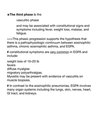 ๏The third phase is the
vasculitic phase
and may be associated with constitutional signs and
symptoms including fever, weight loss, malaise, and
fatigue.
>>>This phasic progression supports the hypothesis that
there is a pathophysiologic continuum between eosinophilic
asthma, chronic eosinophilic asthma, and EGPA.
# constitutional symptoms are very common in EGPA and
include:
weight loss of 10–20 lb
fevers
di
ff
use myalgias
migratory polyarthralgias.
Myositis may be present with evidence of vasculitis on
muscle biopsies.
# In contrast to the eosinophilic pneumonias, EGPA involves
many organ systems including the lungs, skin, nerves, heart,
GI tract, and kidneys.
 