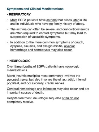 Symptoms and Clinical Manifestations
• RESPIRATORY
- Most EGPA patients have asthma that arises later in life
and in individuals who have no family history of atopy.
- The asthma can often be severe, and oral corticosteroids
are often required to control symptoms but may lead to
suppression of vasculitic symptoms.
- In addition to the more common symptoms of cough,
dyspnea, sinusitis, and allergic rhinitis, alveolar
hemorrhage and hemoptysis may also occur.
• NEUROLOGIC
Over three-fourths of EGPA patients have neurologic
manifestations.
Mono_neuritis multiplex most commonly involves the
peroneal nerve, but also involves the ulnar, radial, internal
popliteal, and occasionally, cranial nerves.
Cerebral hemorrhage and infarction may also occur and are
important causes of death.
Despite treatment, neurologic sequelae often do not
completely resolve.
 