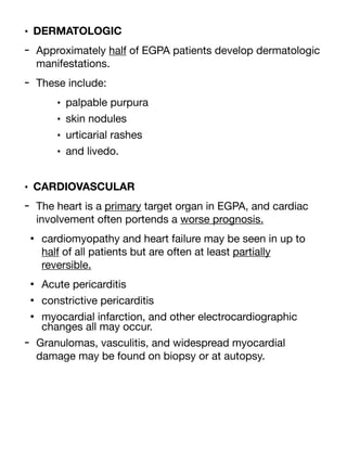 • DERMATOLOGIC
- Approximately half of EGPA patients develop dermatologic
manifestations.
- These include:
• palpable purpura
• skin nodules
• urticarial rashes
• and livedo.
• CARDIOVASCULAR
- The heart is a primary target organ in EGPA, and cardiac
involvement often portends a worse prognosis.
• cardiomyopathy and heart failure may be seen in up to
half of all patients but are often at least partially
reversible.
• Acute pericarditis
• constrictive pericarditis
• myocardial infarction, and other electrocardiographic
changes all may occur.
- Granulomas, vasculitis, and widespread myocardial
damage may be found on biopsy or at autopsy.
 