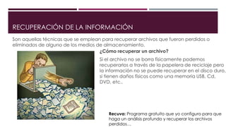 RECUPERACIÓN DE LA INFORMACIÓN
Son aquellas técnicas que se emplean para recuperar archivos que fueron perdidos o
eliminados de alguno de los medios de almacenamiento.
¿Cómo recuperar un archivo?
Si el archivo no se borra físicamente podemos
recuperarlos a través de la papelera de reciclaje pero
la información no se puede recuperar en el disco duro,
si tienen daños físicos como una memoria USB, Cd,
DVD, etc..
Recuva: Programa gratuito que yo configuro para que
haga un análisis profundo y recuperar los archivos
perdidos…
 